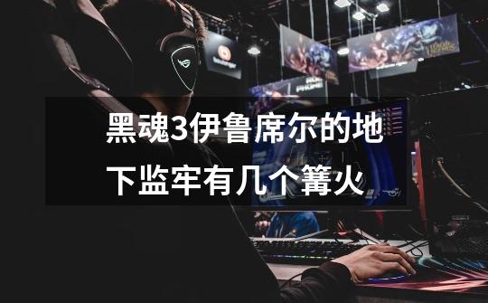 黑魂3伊鲁席尔的地下监牢有几个篝火-第1张-游戏信息-龙启网
