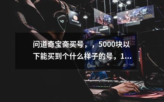 问道奇宝斋买号，，5000块以下能买到个什么样子的号，130以上。。老区。装备，BB，首饰，道行都-第1张-游戏信息-龙启网