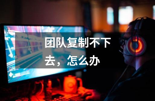 团队复制不下去，怎么办-第1张-游戏信息-龙启网