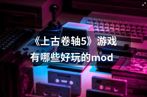 《上古卷轴5》游戏有哪些好玩的mod-第1张-游戏信息-龙启网