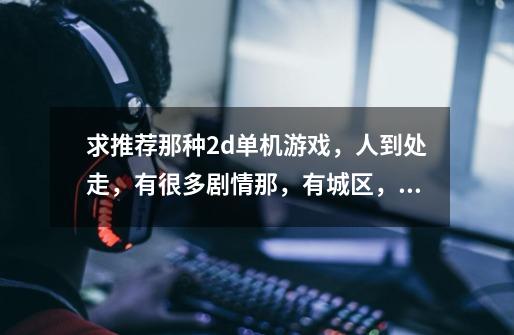 求推荐那种2d单机游戏，人到处走，有很多剧情那，有城区，有打怪区，那种角色扮演游戏，可以存档打很久-第1张-游戏信息-龙启网