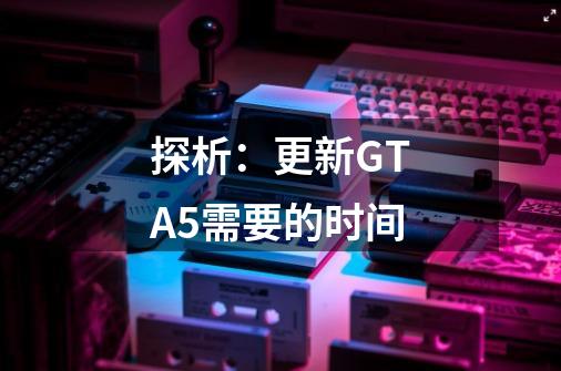 探析:更新GTA5需要的时间-第1张-游戏信息-龙启网