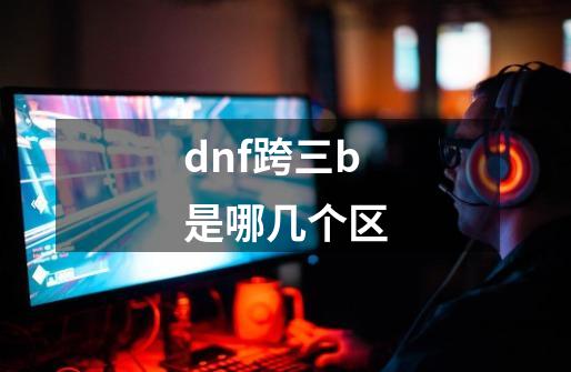 dnf跨三b是哪几个区-第1张-游戏信息-龙启网