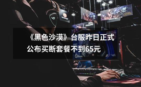 《黑色沙漠》台服昨日正式公布买断套餐不到65元-第1张-游戏信息-龙启网