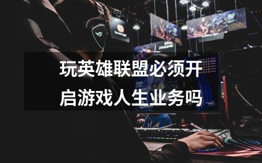 玩英雄联盟必须开启游戏人生业务吗-第1张-游戏信息-龙启网