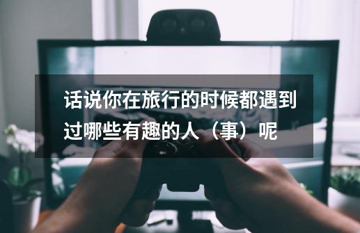 话说你在旅行的时候都遇到过哪些有趣的人(事)呢-第1张-游戏信息-龙启网