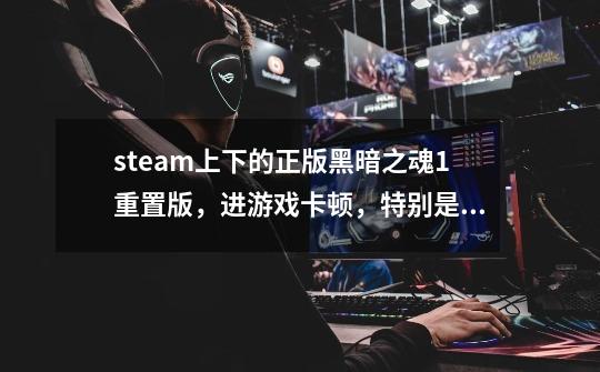 steam上下的正版黑暗之魂1重置版,进游戏卡顿,特别是打怪的时候,该怎么办-第1张-游戏信息-龙启网