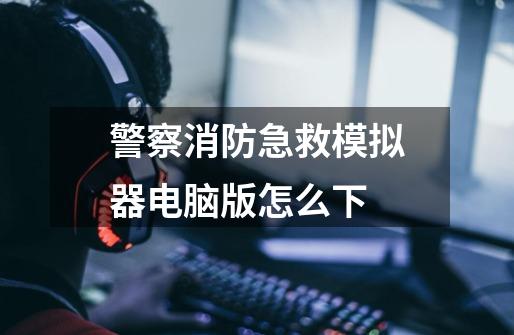 警察消防急救模拟器电脑版怎么下-第1张-游戏信息-龙启网