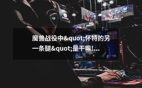 魔兽战役中"怀特的另一条腿"是干嘛!用的-第1张-游戏信息-龙启网