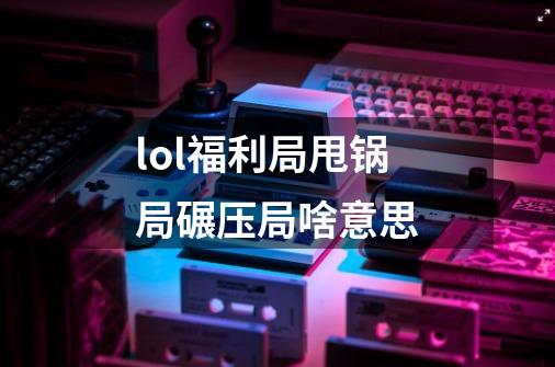 lol福利局甩锅局碾压局啥意思-第1张-游戏信息-龙启网