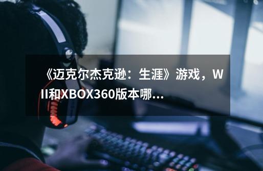 《迈克尔杰克逊:生涯》游戏,WII和XBOX360版本哪个好玩-第1张-游戏信息-龙启网