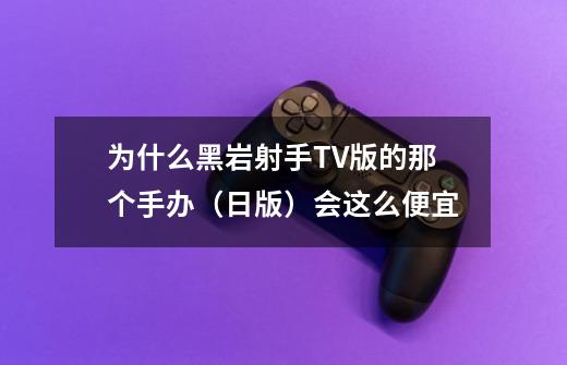 为什么黑岩射手TV版的那个手办(日版)会这么便宜-第1张-游戏信息-龙启网