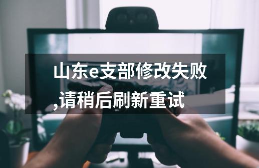 山东e支部修改失败,请稍后刷新重试-第1张-游戏信息-龙启网