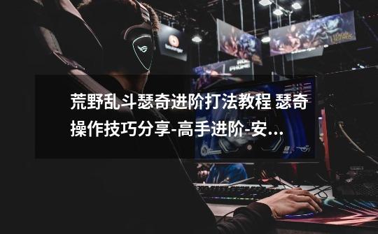 荒野乱斗瑟奇进阶打法教程 瑟奇操作技巧分享-高手进阶-安族网-第1张-游戏信息-龙启网
