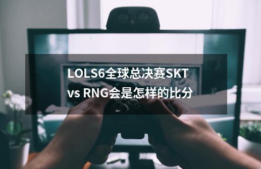 LOLS6全球总决赛SKT vs RNG会是怎样的比分-第1张-游戏信息-龙启网