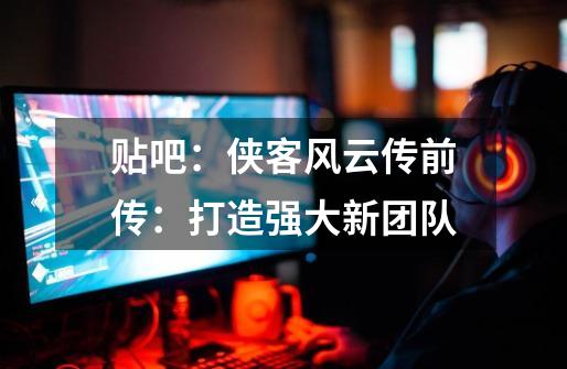 贴吧:侠客风云传前传:打造强大新团队-第1张-游戏信息-龙启网