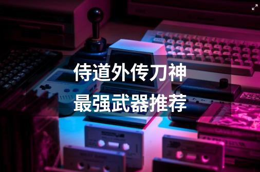 侍道外传刀神最强武器推荐-第1张-游戏信息-龙启网