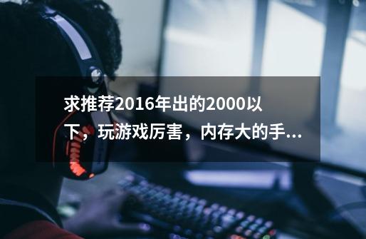 求推荐2016年出的2000以下,玩游戏厉害,内存大的手机,现在用的是vivox5玩游戏不厉害,-第1张-游戏信息-龙启网