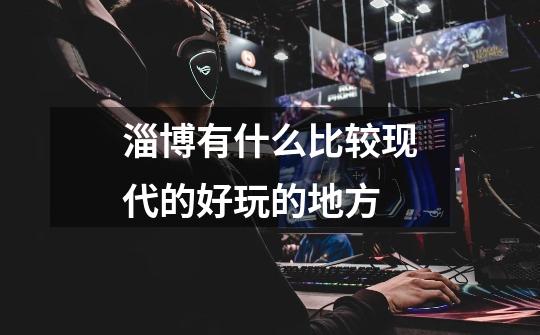 淄博有什么比较现代的好玩的地方-第1张-游戏信息-龙启网
