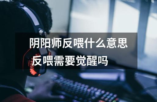阴阳师反喂什么意思 反喂需要觉醒吗-第1张-游戏信息-龙启网