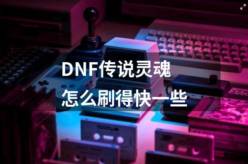 DNF传说灵魂怎么刷得快一些-第1张-游戏信息-龙启网
