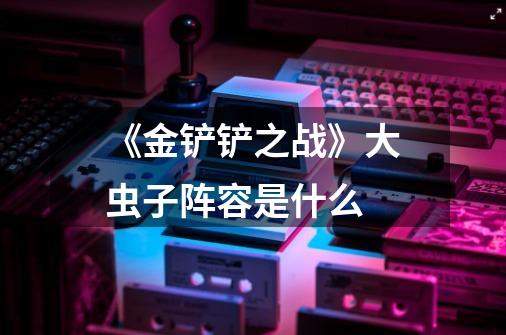 《金铲铲之战》大虫子阵容是什么-第1张-游戏信息-龙启网