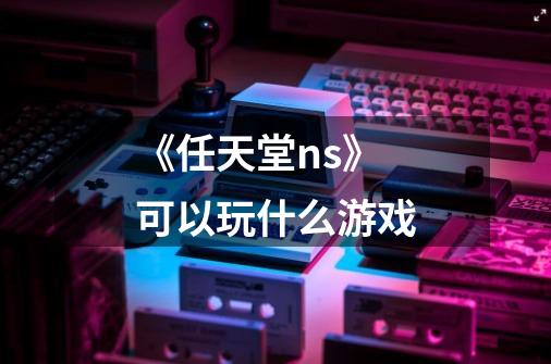 《任天堂ns》可以玩什么游戏-第1张-游戏信息-龙启网