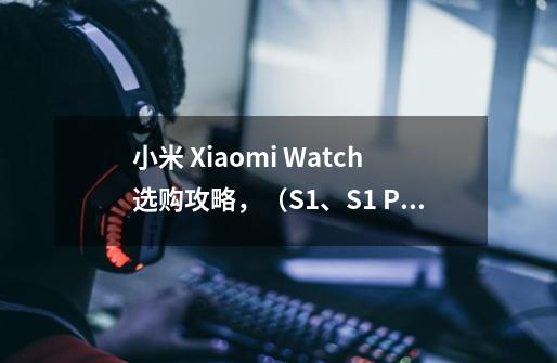 小米 Xiaomi Watch选购攻略,(S1、S1 Pro、S3)哪个最值得入手-第1张-游戏信息-龙启网