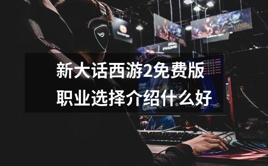 新大话西游2免费版职业选择介绍什么好-第1张-游戏信息-龙启网