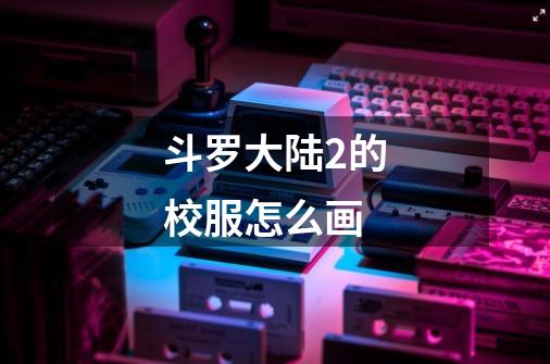 斗罗大陆2的校服怎么画-第1张-游戏信息-龙启网