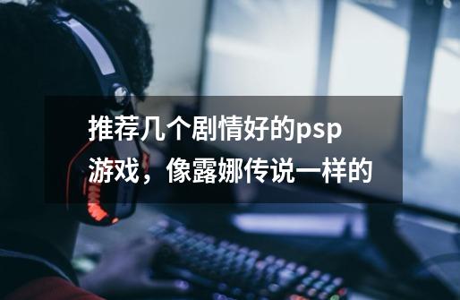 推荐几个剧情好的psp游戏，像露娜传说一样的-第1张-游戏信息-龙启网