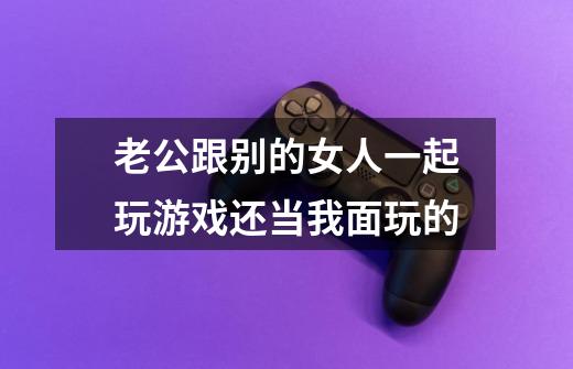 老公跟别的女人一起玩游戏还当我面玩的-第1张-游戏信息-龙启网