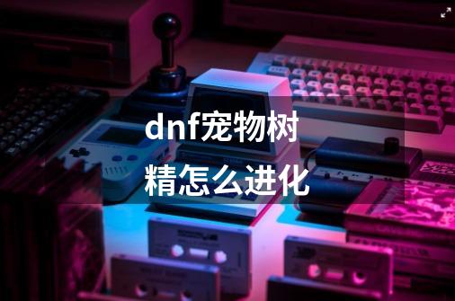 dnf宠物树精怎么进化-第1张-游戏信息-龙启网