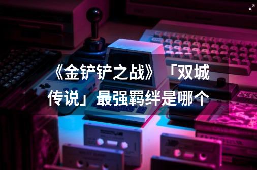 《金铲铲之战》「双城传说」最强羁绊是哪个-第1张-游戏信息-龙启网