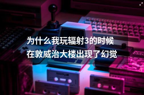 为什么我玩辐射3的时候在敦威治大楼出现了幻觉-第1张-游戏信息-龙启网