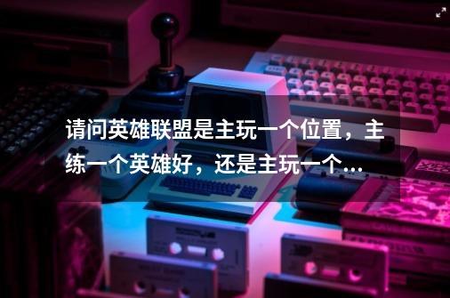 请问英雄联盟是主玩一个位置，主练一个英雄好，还是主玩一个位置，玩多个英雄，或者是打各种位置随便玩好-第1张-游戏信息-龙启网