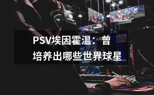 PSV埃因霍温:曾培养出哪些世界球星-第1张-游戏信息-龙启网