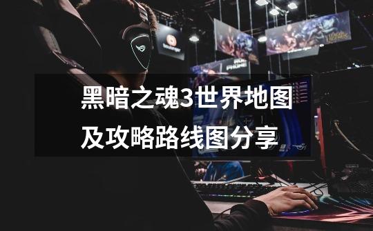 黑暗之魂3世界地图及攻略路线图分享-第1张-游戏信息-龙启网