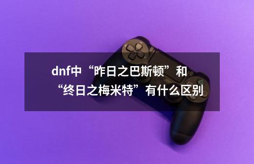 dnf中“昨日之巴斯顿”和“终日之梅米特”有什么区别-第1张-游戏信息-龙启网