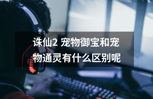 诛仙2 宠物御宝和宠物通灵有什么区别呢-第1张-游戏信息-龙启网