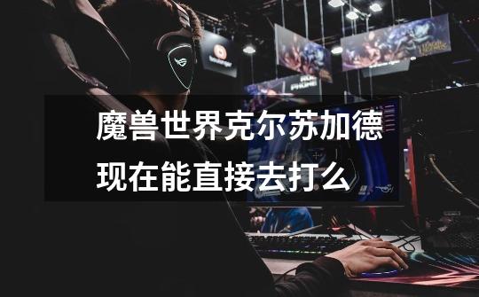 魔兽世界克尔苏加德现在能直接去打么-第1张-游戏信息-龙启网
