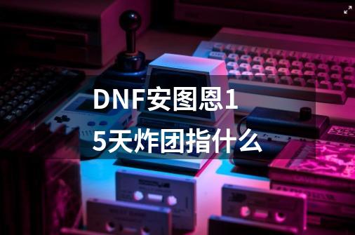 DNF安图恩15天炸团指什么-第1张-游戏信息-龙启网
