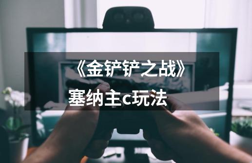 《金铲铲之战》塞纳主c玩法-第1张-游戏信息-龙启网