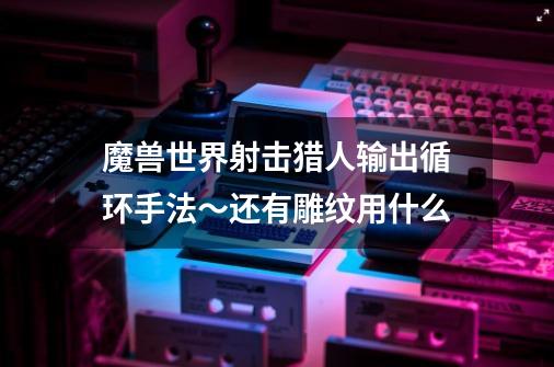 魔兽世界射击猎人输出循环手法~还有雕纹用什么-第1张-游戏信息-龙启网