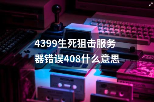 4399生死狙击服务器错误408什么意思-第1张-游戏信息-龙启网