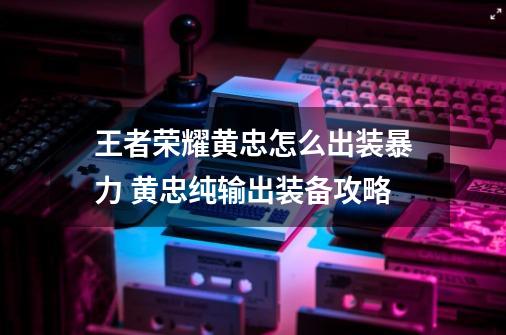 王者荣耀黄忠怎么出装暴力 黄忠纯输出装备攻略-第1张-游戏信息-龙启网
