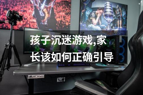 孩子沉迷游戏,家长该如何正确引导-第1张-游戏信息-龙启网