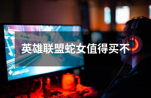 英雄联盟蛇女值得买不-第1张-游戏信息-龙启网