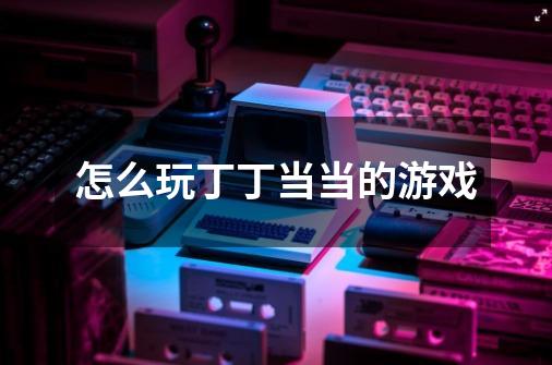 怎么玩丁丁当当的游戏-第1张-游戏信息-龙启网