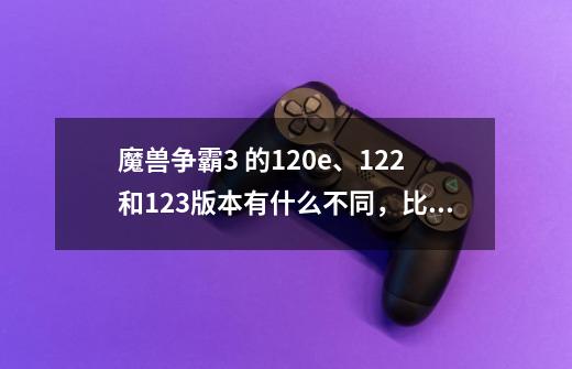 魔兽争霸3 的1.20e、1.22和1.23版本有什么不同，比赛录像能不能通用观看啊-第1张-游戏信息-龙启网